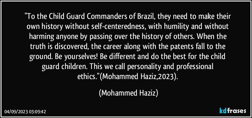 "To the Child Guard Commanders of Brazil, they need to make their own history without self-centeredness, with humility and without harming anyone by passing over the history of others. When the truth is discovered, the career along with the patents fall to the ground. Be yourselves! Be different and do the best for the child guard children. This we call personality and professional ethics."(Mohammed Haziz,2023). (Mohammed Haziz)
