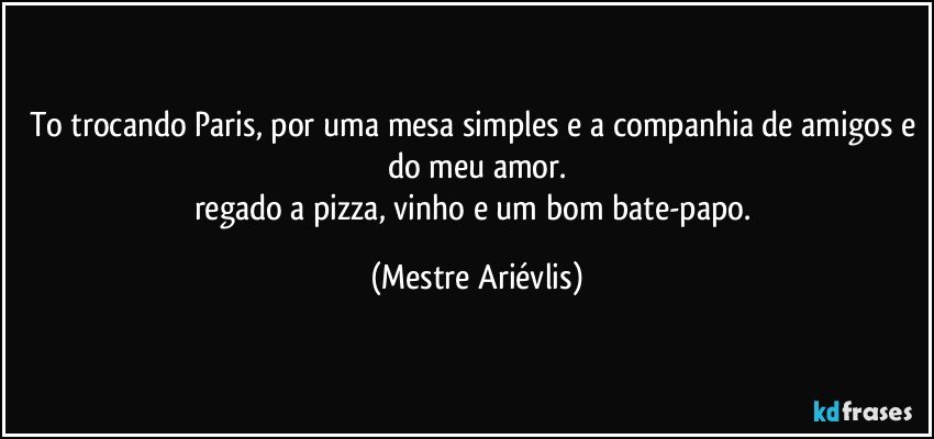 To trocando Paris, por uma mesa simples e a companhia de amigos e do meu amor.
regado a pizza, vinho e um bom bate-papo. (Mestre Ariévlis)