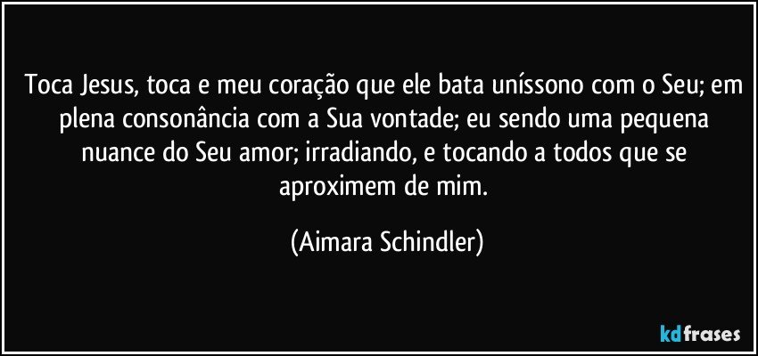 Toca Jesus, toca e meu coração que ele bata uníssono com o Seu; em plena consonância com a Sua vontade; eu sendo uma pequena nuance do Seu amor; irradiando, e tocando a todos que se aproximem de mim. (Aimara Schindler)