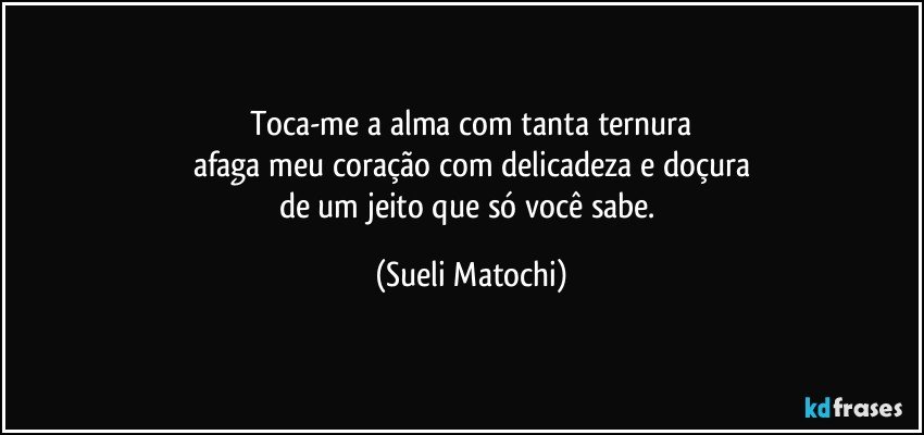 Toca-me a alma com tanta ternura
afaga meu coração com delicadeza e doçura
de um jeito que só você sabe. (Sueli Matochi)