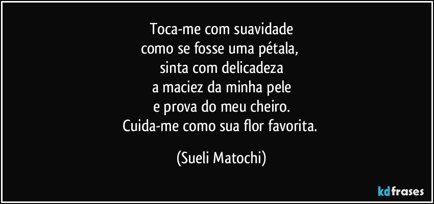 Toca-me com suavidade
como se fosse uma pétala, 
sinta com delicadeza
a maciez da minha pele
e prova do meu cheiro.
Cuida-me como sua flor favorita. (Sueli Matochi)