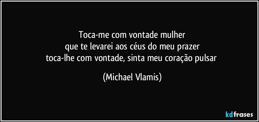 Toca-me com vontade mulher
que te levarei aos céus do meu prazer
toca-lhe com vontade, sinta meu coração pulsar (Michael Vlamis)