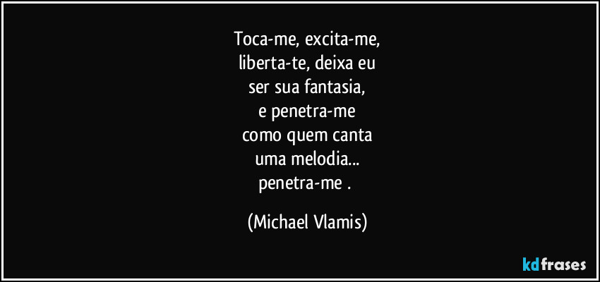 Toca-me, excita-me,
liberta-te, deixa eu
ser sua fantasia,
e penetra-me
como quem canta
uma melodia...
penetra-me . (Michael Vlamis)