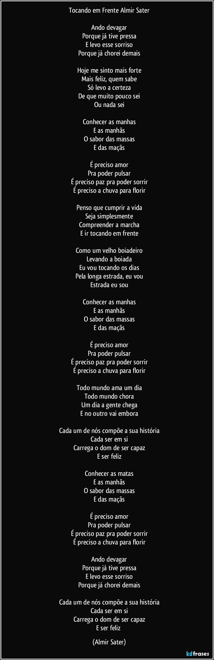 Tocando em Frente / Almir Sater

Ando devagar
Porque já tive pressa
E levo esse sorriso
Porque já chorei demais

Hoje me sinto mais forte
Mais feliz, quem sabe
Só levo a certeza
De que muito pouco sei
Ou nada sei

Conhecer as manhas
E as manhãs
O sabor das massas
E das maçãs

É preciso amor
Pra poder pulsar
É preciso paz pra poder sorrir
É preciso a chuva para florir

Penso que cumprir a vida
Seja simplesmente
Compreender a marcha
E ir tocando em frente

Como um velho boiadeiro
Levando a boiada
Eu vou tocando os dias
Pela longa estrada, eu vou
Estrada eu sou

Conhecer as manhas
E as manhãs
O sabor das massas
E das maçãs

É preciso amor
Pra poder pulsar
É preciso paz pra poder sorrir
É preciso a chuva para florir

Todo mundo ama um dia
Todo mundo chora
Um dia a gente chega
E no outro vai embora

Cada um de nós compõe a sua história
Cada ser em si
Carrega o dom de ser capaz
E ser feliz

Conhecer as matas
E as manhãs
O sabor das massas
E das maçãs

É preciso amor
Pra poder pulsar
É preciso paz pra poder sorrir
É preciso a chuva para florir

Ando devagar
Porque já tive pressa
E levo esse sorriso
Porque já chorei demais

Cada um de nós compõe a sua história
Cada ser em si
Carrega o dom de ser capaz
E ser feliz (Almir Sater)