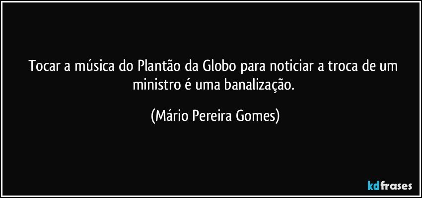 Tocar a música do Plantão da Globo para noticiar a troca de um ministro é uma banalização. (Mário Pereira Gomes)