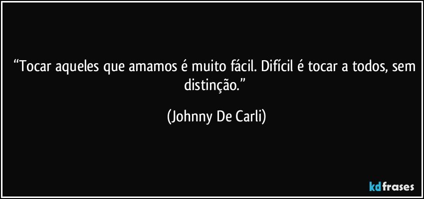 “Tocar aqueles que amamos é muito fácil. Difícil é tocar a todos, sem distinção.” (Johnny De Carli)