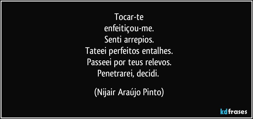 Tocar-te
enfeitiçou-me.
Senti arrepios.
Tateei perfeitos entalhes.
Passeei por teus relevos.
Penetrarei, decidi. (Nijair Araújo Pinto)