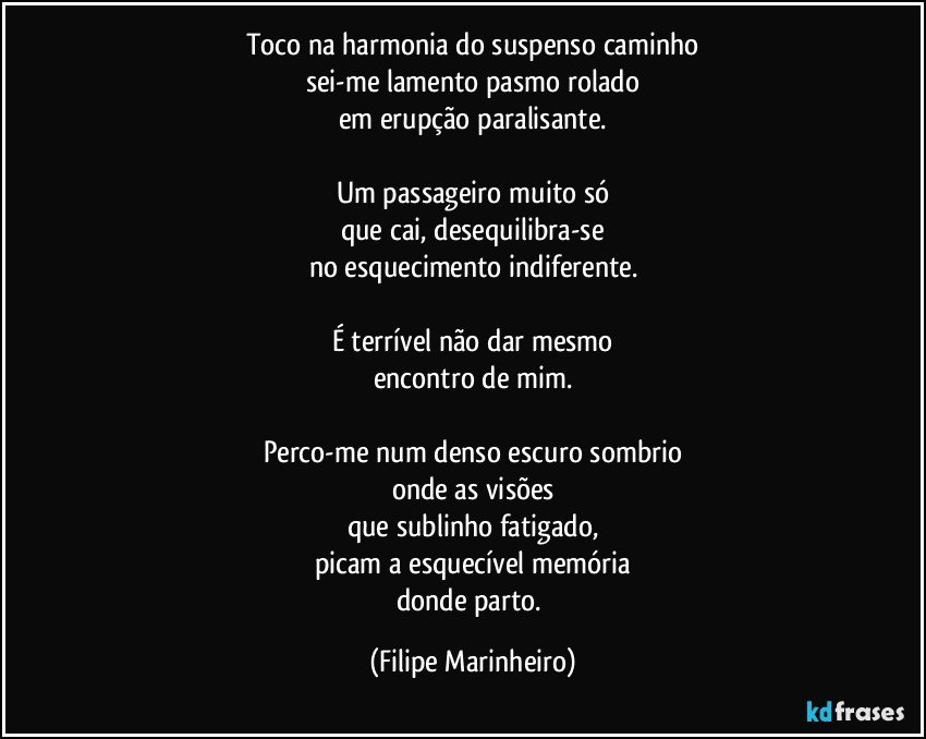 Toco na harmonia do suspenso caminho
sei-me lamento pasmo rolado
em erupção paralisante.

Um passageiro muito só
que cai, desequilibra-se
no esquecimento indiferente.

É terrível não dar mesmo
encontro de mim.

Perco-me num denso escuro sombrio
onde as visões
que sublinho fatigado,
picam a esquecível memória
donde parto. (Filipe Marinheiro)