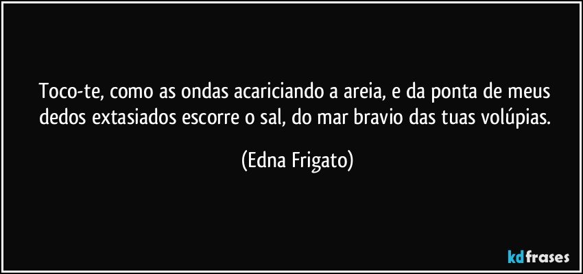 Toco-te, como as ondas acariciando a areia, e da ponta de meus dedos extasiados escorre o sal, do mar bravio das tuas volúpias. (Edna Frigato)