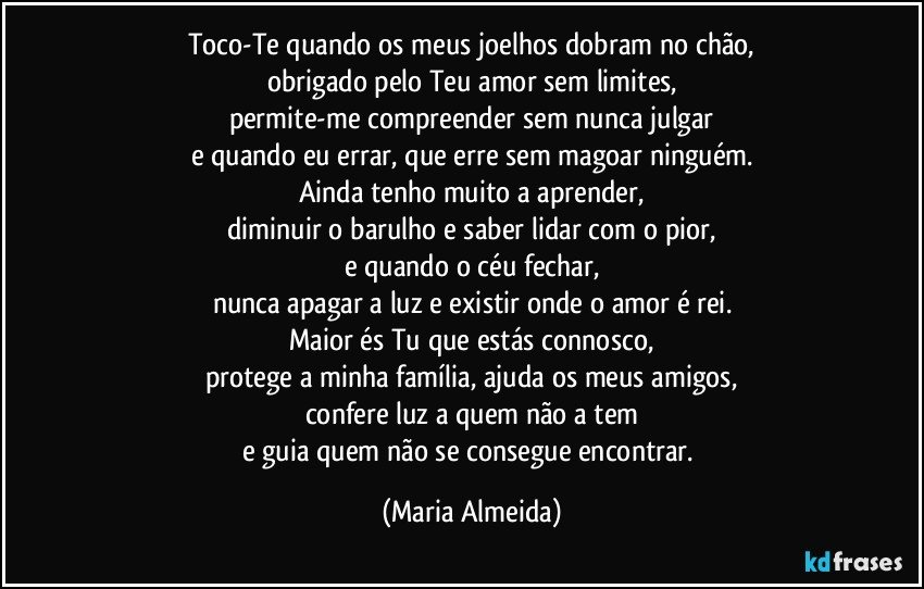 Toco-Te quando os meus joelhos dobram no chão,
obrigado pelo Teu amor sem limites,
permite-me compreender sem nunca julgar
e quando eu errar, que erre sem magoar ninguém.
Ainda tenho muito a aprender,
diminuir o barulho e saber lidar com o pior,
e quando o céu fechar,
nunca apagar a luz e existir onde o amor é rei.
Maior és Tu que estás connosco,
protege a minha família, ajuda os meus amigos,
confere luz a quem não a tem
e guia quem não se consegue encontrar. (Maria Almeida)