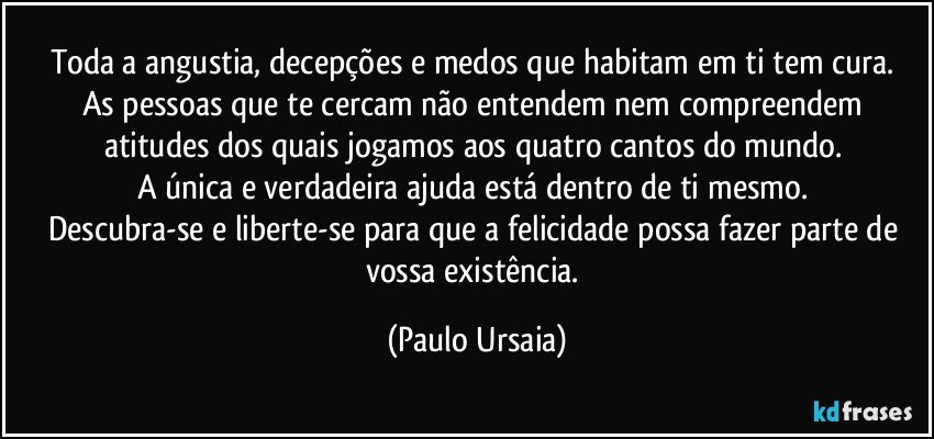 Toda a angustia, decepções e medos que habitam em ti tem cura. 
As pessoas que te cercam não entendem nem compreendem atitudes dos quais jogamos aos quatro cantos do mundo. 
A única e verdadeira ajuda está dentro de ti mesmo. 
Descubra-se e liberte-se para que a felicidade possa fazer parte de vossa existência. (Paulo Ursaia)