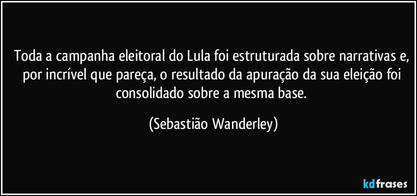 Toda a campanha eleitoral do Lula foi estruturada sobre narrativas e, por incrível que pareça, o resultado da apuração da sua eleição foi consolidado sobre a mesma base. (Sebastião Wanderley)