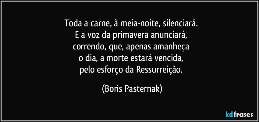 Toda a carne, à meia-noite, silenciará. 
E a voz da primavera anunciará, 
correndo, que, apenas amanheça 
o dia, a morte estará vencida, 
pelo esforço da Ressurreição. (Boris Pasternak)