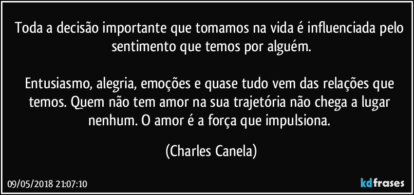 Toda a decisão importante que tomamos na vida é influenciada pelo sentimento que temos por alguém.

Entusiasmo, alegria, emoções e quase tudo vem das relações que temos. Quem não tem amor na sua trajetória não chega a lugar nenhum. O amor é a força que impulsiona. (Charles Canela)