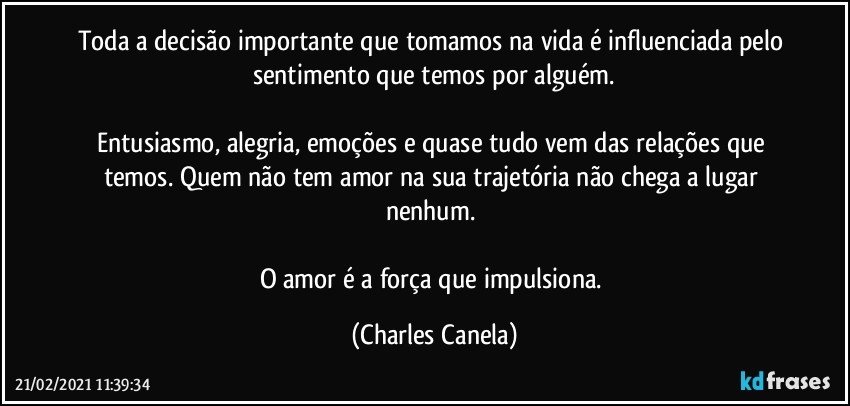 Toda a decisão importante que tomamos na vida é influenciada pelo sentimento que temos por alguém.

Entusiasmo, alegria, emoções e quase tudo vem das relações que temos. Quem não tem amor na sua trajetória não chega a lugar nenhum. 

O amor é a força que impulsiona. (Charles Canela)