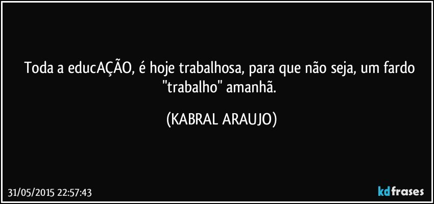 Toda a educAÇÃO, é hoje trabalhosa, para que não seja, um fardo "trabalho" amanhã. (KABRAL ARAUJO)