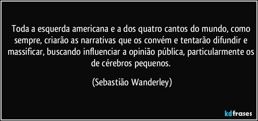 Toda a esquerda americana e a dos quatro cantos do mundo, como sempre, criarão as narrativas que os convém e tentarão difundir e massificar, buscando influenciar a opinião pública, particularmente os de cérebros pequenos. (Sebastião Wanderley)