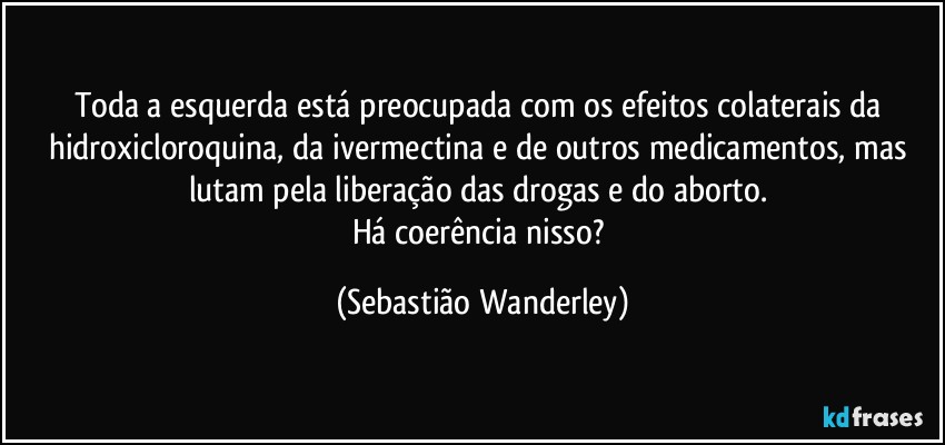 Toda a esquerda está preocupada com os efeitos colaterais da hidroxicloroquina, da ivermectina e de outros medicamentos, mas lutam pela liberação das drogas e do aborto. 
Há coerência nisso? (Sebastião Wanderley)