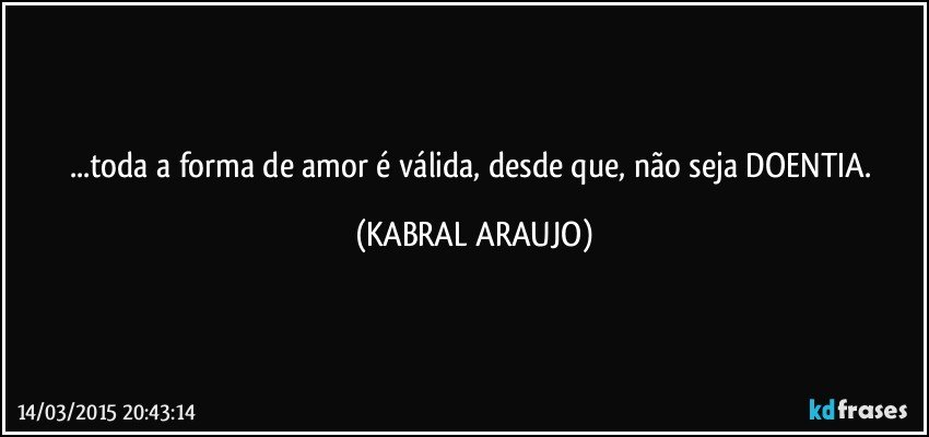 ...toda a forma de amor é válida, desde que, não seja DOENTIA. (KABRAL ARAUJO)