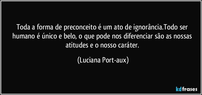 Toda a forma de preconceito é um ato de ignorância.Todo ser humano é único e belo, o que pode nos diferenciar são as nossas atitudes e o nosso caráter. (Luciana Port-aux)