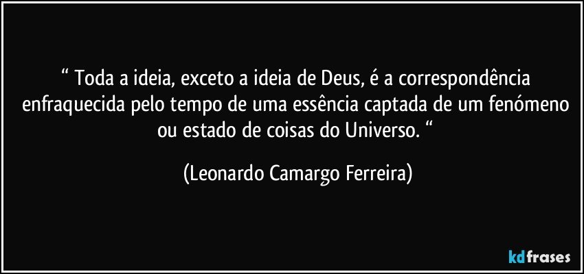 “ Toda a ideia, exceto a ideia de Deus, é a correspondência enfraquecida pelo tempo de uma essência captada de um fenómeno ou estado de coisas do Universo. “ (Leonardo Camargo Ferreira)