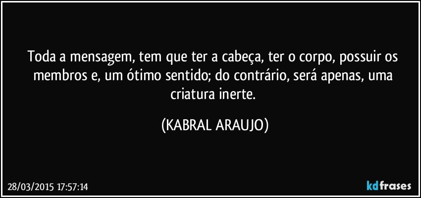 Toda a mensagem, tem que ter a cabeça, ter o corpo, possuir os membros e, um ótimo sentido; do contrário, será apenas, uma criatura inerte. (KABRAL ARAUJO)