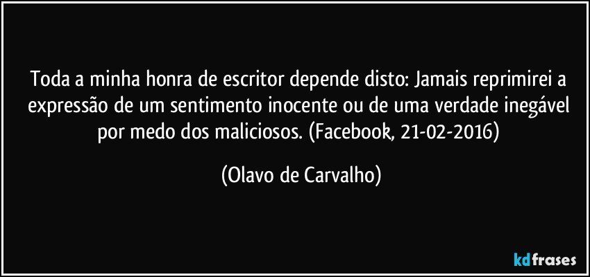 Toda a minha honra de escritor depende disto: Jamais reprimirei a expressão de um sentimento inocente ou de uma verdade inegável por medo dos maliciosos. (Facebook, 21-02-2016) (Olavo de Carvalho)