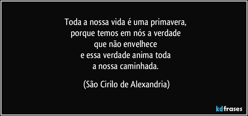 Toda a nossa vida é uma primavera, 
porque temos em nós a verdade 
que não envelhece 
e essa verdade anima toda 
a nossa caminhada. (São Cirilo de Alexandria)