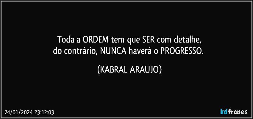 Toda a ORDEM tem que SER com detalhe,
do contrário, NUNCA haverá o PROGRESSO. (KABRAL ARAUJO)