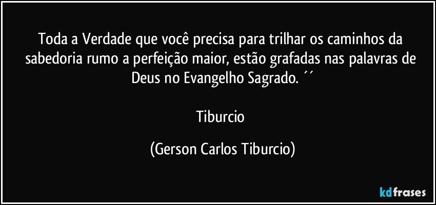 Toda a Verdade que você precisa para trilhar os caminhos da sabedoria rumo a perfeição maior, estão grafadas nas palavras de Deus no Evangelho Sagrado. ´´

Tiburcio (Gerson Carlos Tiburcio)