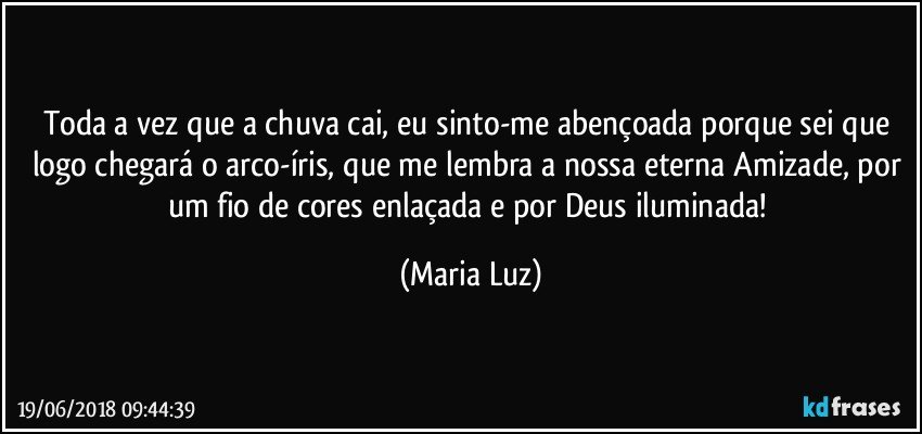 Toda a vez que a chuva cai, eu sinto-me abençoada porque sei que logo chegará o arco-íris, que me lembra a nossa eterna Amizade, por um fio de cores enlaçada e por Deus iluminada! (Maria Luz)