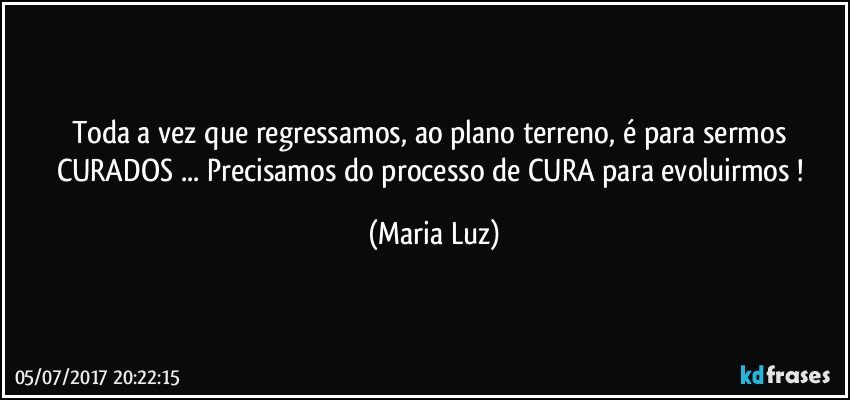 Toda a vez que regressamos, ao plano terreno, é para sermos CURADOS ... Precisamos do processo de CURA para evoluirmos ! (Maria Luz)