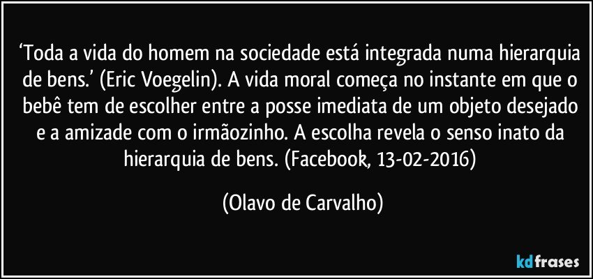 ‘Toda a vida do homem na sociedade está integrada numa hierarquia de bens.’ (Eric Voegelin). A vida moral começa no instante em que o bebê tem de escolher entre a posse imediata de um objeto desejado e a amizade com o irmãozinho. A escolha revela o senso inato da hierarquia de bens. (Facebook, 13-02-2016) (Olavo de Carvalho)