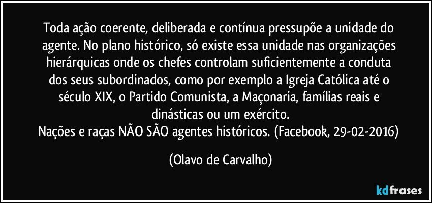 Toda ação coerente, deliberada e contínua pressupõe a unidade do agente. No plano histórico, só existe essa unidade nas organizações hierárquicas onde os chefes controlam suficientemente a conduta dos seus subordinados, como por exemplo a Igreja Católica até o século XIX, o Partido Comunista, a Maçonaria, famílias reais e dinásticas ou um exército.
Nações e raças NÃO SÃO agentes históricos. (Facebook, 29-02-2016) (Olavo de Carvalho)