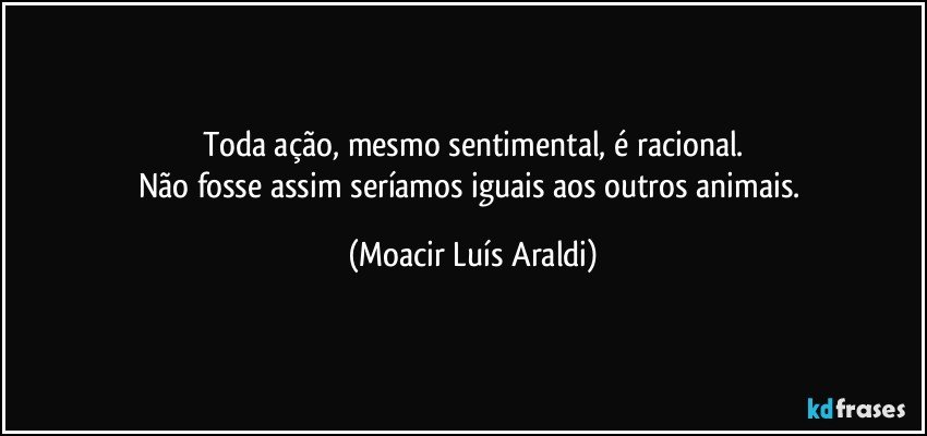 Toda ação, mesmo sentimental, é racional.
Não fosse assim seríamos iguais aos outros animais. (Moacir Luís Araldi)