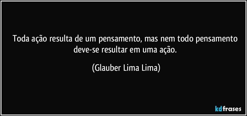 Toda ação resulta de um pensamento, mas nem todo pensamento deve-se resultar em uma ação. (Glauber Lima Lima)