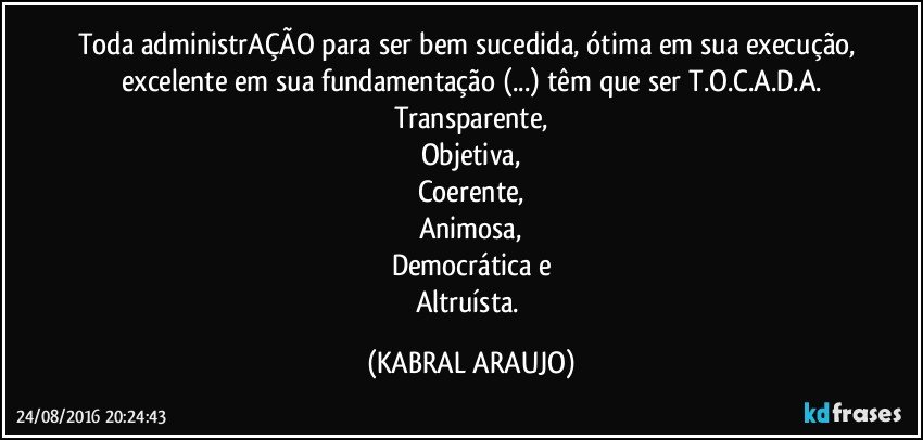 Toda administrAÇÃO para ser bem sucedida, ótima em sua execução, excelente em sua fundamentação (...) têm que ser T.O.C.A.D.A.
Transparente,
Objetiva,
Coerente,
Animosa,
Democrática e
Altruísta. (KABRAL ARAUJO)