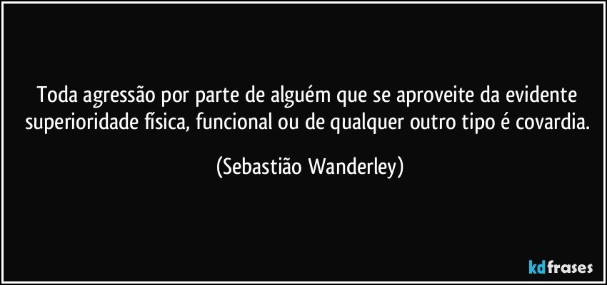 Toda agressão por parte de alguém que se aproveite da evidente superioridade física, funcional ou de qualquer outro tipo é covardia. (Sebastião Wanderley)