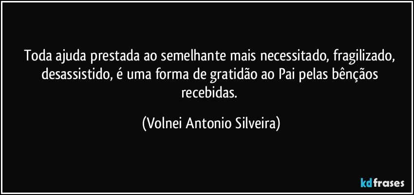 Toda ajuda prestada ao semelhante mais necessitado, fragilizado, desassistido, é uma forma de gratidão ao Pai pelas bênçãos recebidas. (Volnei Antonio Silveira)