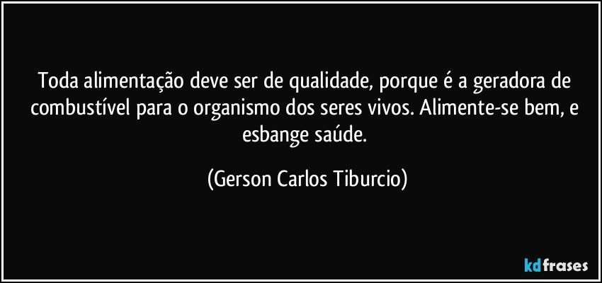 Toda alimentação deve ser de qualidade, porque é a geradora de combustível para o organismo dos seres vivos. Alimente-se bem, e esbange saúde. (Gerson Carlos Tiburcio)