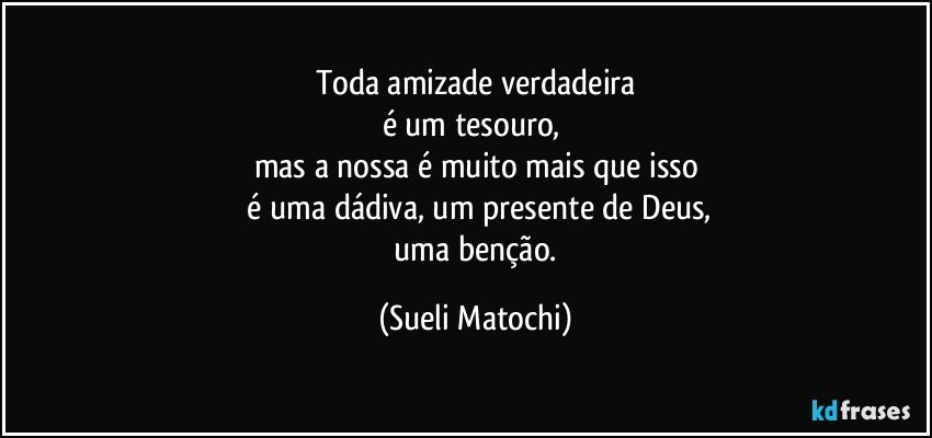 Toda amizade verdadeira
é um tesouro, 
mas a nossa é muito mais que isso
 é uma dádiva, um presente de Deus,
 uma benção. (Sueli Matochi)