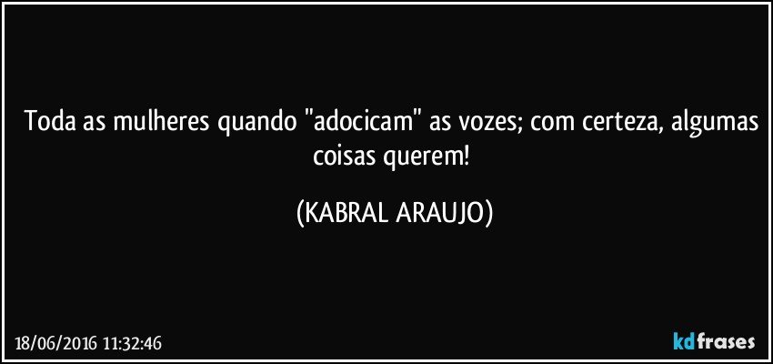Toda as mulheres quando "adocicam" as vozes; com certeza, algumas coisas querem! (KABRAL ARAUJO)