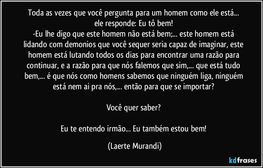 Toda as vezes que você pergunta para um homem como ele está...  ele responde: Eu tô bem! 
-Eu lhe digo que este homem não está bem;... este homem está lidando com demonios que você sequer seria capaz de imaginar, este homem está lutando todos os dias para encontrar uma razão para continuar, e a razão para que nós falemos que sim,... que está tudo bem,... é que nós como homens sabemos que ninguém liga, ninguém está nem ai pra nós,... então para que se importar? 

Você quer saber? 

Eu te entendo irmão... Eu também estou bem! (Laerte Murandi)