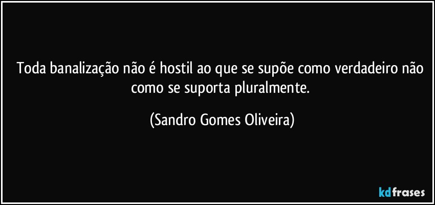 Toda banalização não é hostil ao que se supõe como verdadeiro não como se suporta pluralmente. (Sandro Gomes Oliveira)