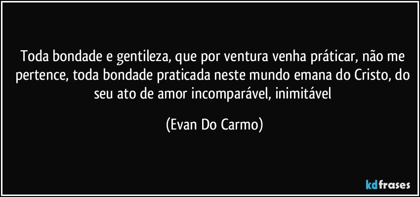 Toda bondade e gentileza, que por ventura venha práticar, não me pertence, toda bondade praticada neste mundo emana do Cristo, do seu ato de amor incomparável, inimitável (Evan Do Carmo)