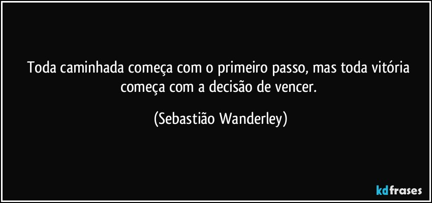 Toda caminhada começa com o primeiro passo, mas toda vitória começa com a decisão de vencer. (Sebastião Wanderley)