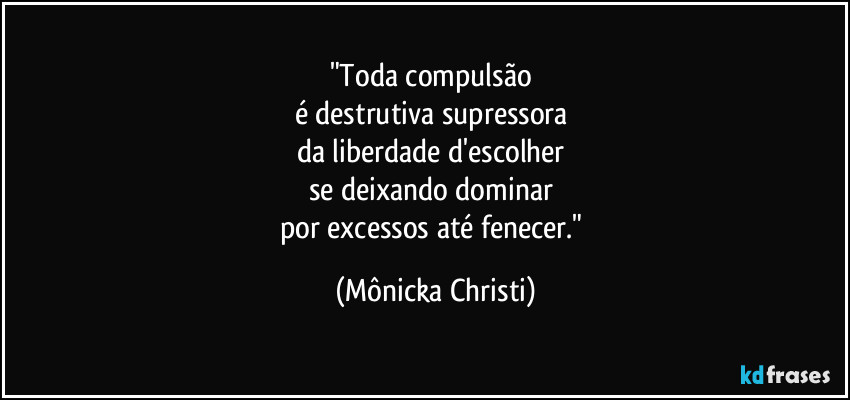 "Toda compulsão 
é destrutiva supressora 
da liberdade d'escolher 
se deixando dominar 
por excessos até fenecer." (Mônicka Christi)