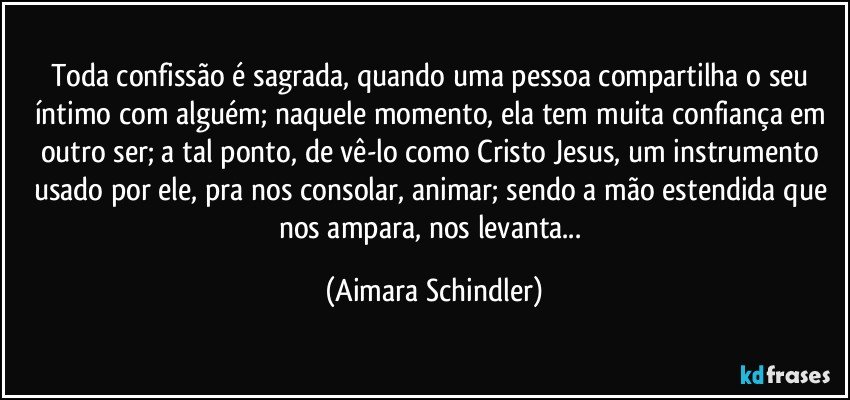 Toda confissão é sagrada, quando uma pessoa compartilha o seu íntimo com alguém; naquele momento, ela tem muita confiança em outro ser; a tal ponto, de vê-lo como Cristo Jesus, um instrumento usado por ele, pra nos consolar, animar; sendo a mão estendida que nos ampara, nos levanta... (Aimara Schindler)