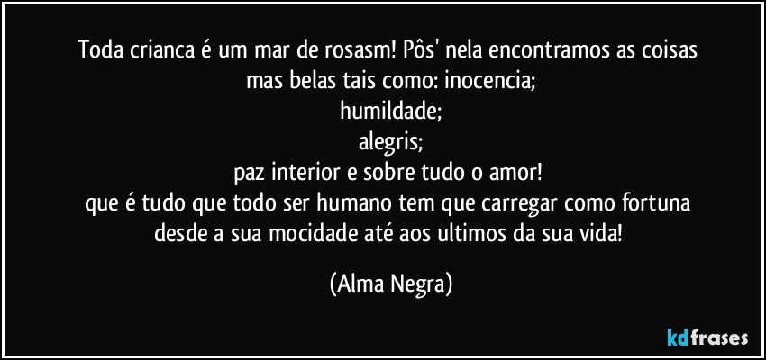 toda crianca é um mar de rosasm! Pôs' nela encontramos as coisas mas belas tais como: inocencia;
humildade;
alegris;
paz interior e sobre tudo o amor! 
que é tudo que todo ser humano tem que carregar como fortuna desde a sua mocidade até aos ultimos da sua vida! (Alma Negra)
