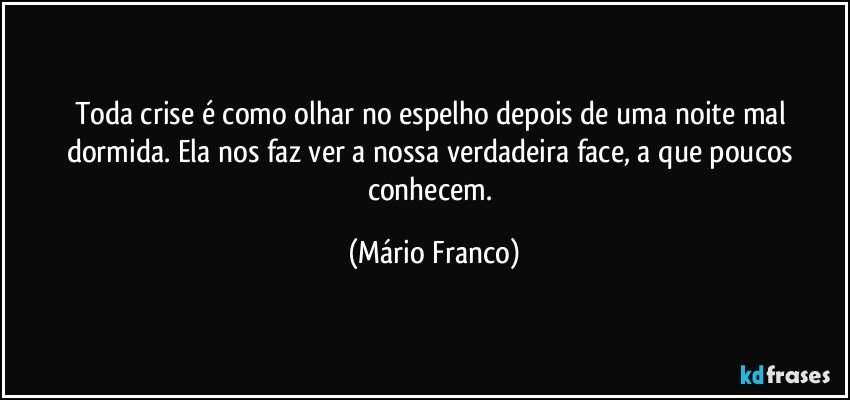 Toda crise é como olhar no espelho depois de  uma noite mal dormida. Ela nos faz ver a nossa verdadeira face, a que poucos conhecem. (Mário Franco)